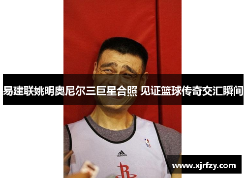 易建联姚明奥尼尔三巨星合照 见证篮球传奇交汇瞬间