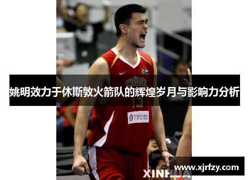 姚明效力于休斯敦火箭队的辉煌岁月与影响力分析