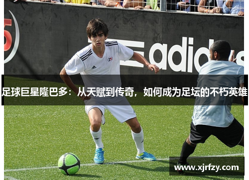 足球巨星隆巴多：从天赋到传奇，如何成为足坛的不朽英雄
