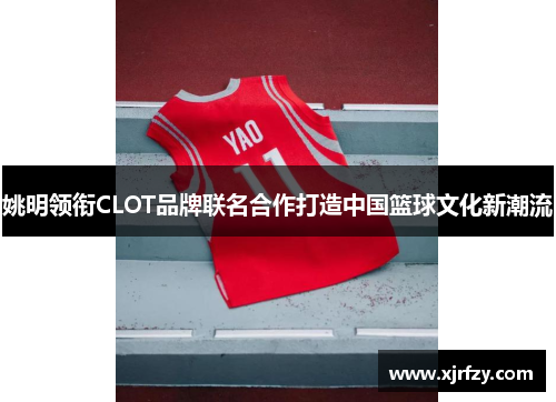 姚明领衔CLOT品牌联名合作打造中国篮球文化新潮流