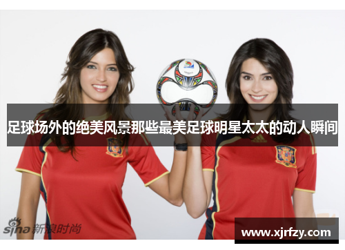 足球场外的绝美风景那些最美足球明星太太的动人瞬间