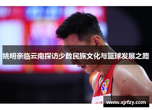姚明亲临云南探访少数民族文化与篮球发展之路