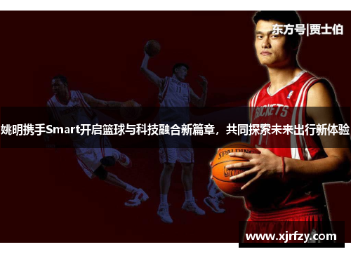 姚明携手Smart开启篮球与科技融合新篇章，共同探索未来出行新体验