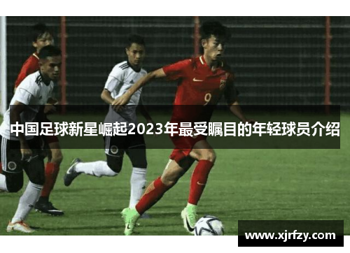 中国足球新星崛起2023年最受瞩目的年轻球员介绍