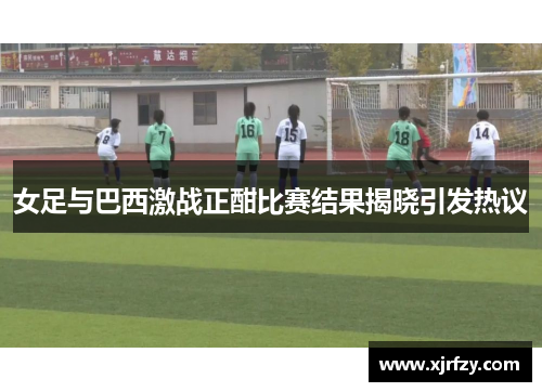 女足与巴西激战正酣比赛结果揭晓引发热议