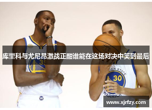 库里科与尤尼昂激战正酣谁能在这场对决中笑到最后